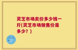 灵芝市场卖价多少钱一斤(灵芝市场销售价是多少？)