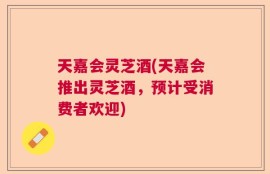 天嘉会灵芝酒(天嘉会推出灵芝酒，预计受消费者欢迎)