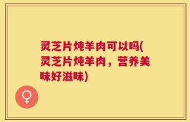 灵芝片炖羊肉可以吗(灵芝片炖羊肉，营养美味好滋味)