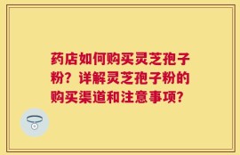 药店如何购买灵芝孢子粉？详解灵芝孢子粉的购买渠道和注意事项？