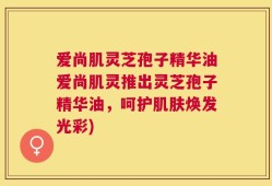 爱尚肌灵芝孢子精华油爱尚肌灵推出灵芝孢子精华油，呵护肌肤焕发光彩)