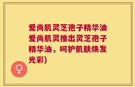 爱尚肌灵芝孢子精华油爱尚肌灵推出灵芝孢子精华油，呵护肌肤焕发光彩)