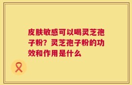 皮肤敏感可以喝灵芝孢子粉？灵芝孢子粉的功效和作用是什么