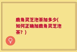鹿角灵芝泡茶加多少(如何正确加鹿角灵芝泡茶？)