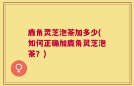 鹿角灵芝泡茶加多少(如何正确加鹿角灵芝泡茶？)
