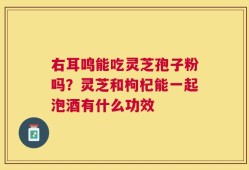 右耳鸣能吃灵芝孢子粉吗？灵芝和枸杞能一起泡酒有什么功效