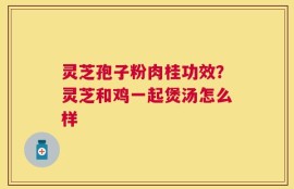 灵芝孢子粉肉桂功效？灵芝和鸡一起煲汤怎么样