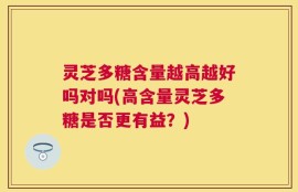 灵芝多糖含量越高越好吗对吗(高含量灵芝多糖是否更有益？)