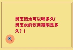 灵芝泡水可以喝多久(灵芝水的饮用期限是多久？)