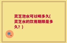 灵芝泡水可以喝多久(灵芝水的饮用期限是多久？)