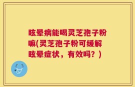 眩晕病能喝灵芝孢子粉嘛(灵芝孢子粉可缓解眩晕症状，有效吗？)