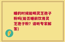 睡的时候能喝灵芝孢子粉吗(能否睡前饮用灵芝孢子粉？请听专家解答)