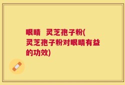 眼睛  灵芝孢子粉(灵芝孢子粉对眼睛有益的功效)