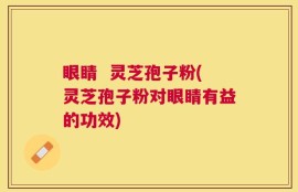 眼睛  灵芝孢子粉(灵芝孢子粉对眼睛有益的功效)