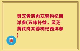 灵芝黄芪肉苁蓉枸杞西洋参(五味补益，灵芝黄芪肉苁蓉枸杞西洋参)