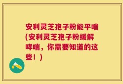 安利灵芝孢子粉能平喘(安利灵芝孢子粉缓解哮喘，你需要知道的这些！)