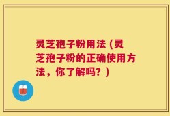 灵芝孢子粉用法 (灵芝孢子粉的正确使用方法，你了解吗？)