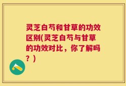 灵芝白芍和甘草的功效区别(灵芝白芍与甘草的功效对比，你了解吗？)