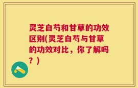 灵芝白芍和甘草的功效区别(灵芝白芍与甘草的功效对比，你了解吗？)