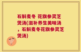 石斛麦冬 花旗参灵芝煲汤(滋补养生美味汤，石斛麦冬花旗参灵芝煲汤)