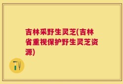 吉林采野生灵芝(吉林省重视保护野生灵芝资源)
