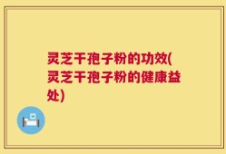 灵芝干孢子粉的功效(灵芝干孢子粉的健康益处)