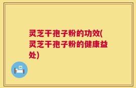 灵芝干孢子粉的功效(灵芝干孢子粉的健康益处)