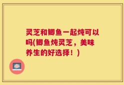 灵芝和鲫鱼一起炖可以吗(鲫鱼炖灵芝，美味养生的好选择！)