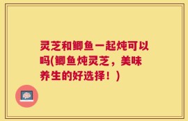 灵芝和鲫鱼一起炖可以吗(鲫鱼炖灵芝，美味养生的好选择！)