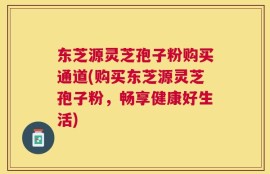 东芝源灵芝孢子粉购买通道(购买东芝源灵芝孢子粉，畅享健康好生活)