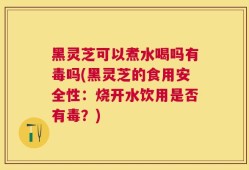 黑灵芝可以煮水喝吗有毒吗(黑灵芝的食用安全性：烧开水饮用是否有毒？)