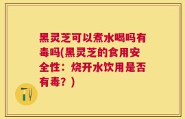 黑灵芝可以煮水喝吗有毒吗(黑灵芝的食用安全性：烧开水饮用是否有毒？)