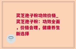 灵芝孢子粉功效价格_灵芝孢子粉：功效全面，价格合理，健康养生新选择