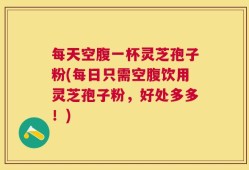 每天空腹一杯灵芝孢子粉(每日只需空腹饮用灵芝孢子粉，好处多多！)