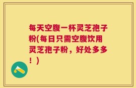 每天空腹一杯灵芝孢子粉(每日只需空腹饮用灵芝孢子粉，好处多多！)