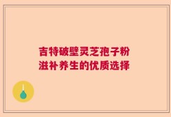 吉特破壁灵芝孢子粉 滋补养生的优质选择