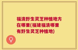 福清野生灵芝种植地方在哪里(福建福清哪里有野生灵芝种植地)