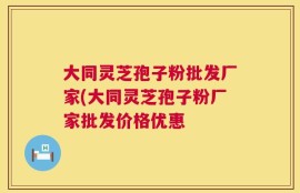 大同灵芝孢子粉批发厂家(大同灵芝孢子粉厂家批发价格优惠