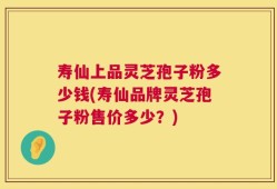 寿仙上品灵芝孢子粉多少钱(寿仙品牌灵芝孢子粉售价多少？)