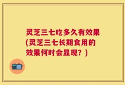 灵芝三七吃多久有效果(灵芝三七长期食用的效果何时会显现？)