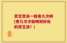 灵芝煲汤一般用几次啊(煮几次才能喝到好处的灵芝汤？)