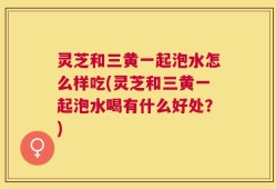 灵芝和三黄一起泡水怎么样吃(灵芝和三黄一起泡水喝有什么好处？)