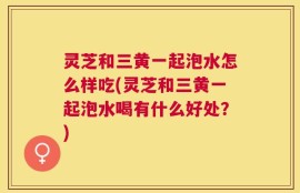 灵芝和三黄一起泡水怎么样吃(灵芝和三黄一起泡水喝有什么好处？)