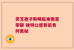 灵芝孢子粉喝起来微苦带甜 独特口感背后有何奥秘