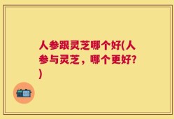 人参跟灵芝哪个好(人参与灵芝，哪个更好？)