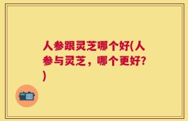 人参跟灵芝哪个好(人参与灵芝，哪个更好？)