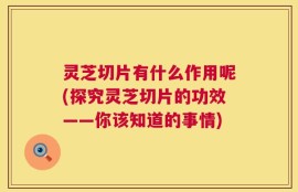 灵芝切片有什么作用呢(探究灵芝切片的功效——你该知道的事情)
