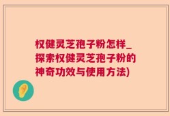 权健灵芝孢子粉怎样_探索权健灵芝孢子粉的神奇功效与使用方法)
