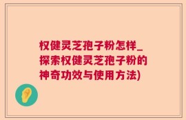 权健灵芝孢子粉怎样_探索权健灵芝孢子粉的神奇功效与使用方法)