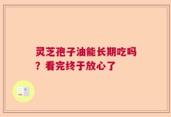 灵芝孢子油能长期吃吗？看完终于放心了